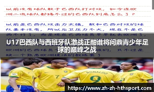 U17巴西队与西班牙队激战正酣谁将问鼎青少年足球的巅峰之战